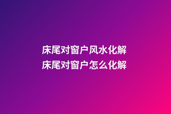床尾对窗户风水化解 床尾对窗户怎么化解
